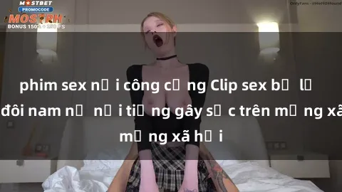 phim sex nơi công cộng Clip sex bị lộ của đôi nam nữ nổi tiếng gây sốc trên mạng xã hội