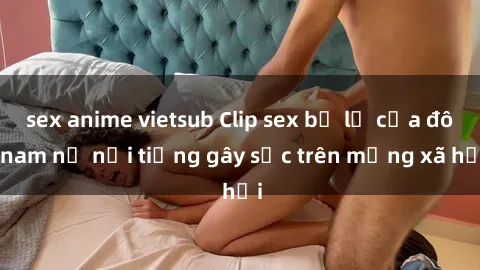 sex anime vietsub Clip sex bị lộ của đôi nam nữ nổi tiếng gây sốc trên mạng xã hội