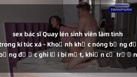 sex bác sĩ Quay lén sinh viên làm tình ngay trên giường trong kí túc xá - Khoảnh khắc nóng bỏng được ghi lại bí mật, khiến cả trường học xôn xao.