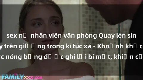 sex nữ nhân viên văn phòng Quay lén sinh viên làm tình ngay trên giường trong kí túc xá - Khoảnh khắc nóng bỏng được ghi lại bí mật, khiến cả trường học xôn xao.