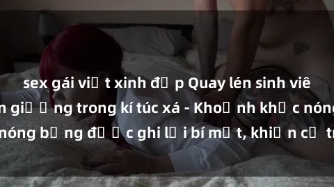 sex gái việt xinh đẹp Quay lén sinh viên làm tình ngay trên giường trong kí túc xá - Khoảnh khắc nóng bỏng được ghi lại bí mật, khiến cả trường học xôn xao.