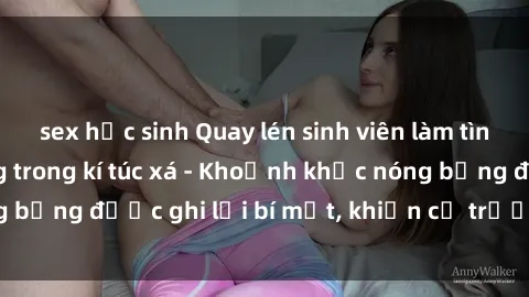 sex học sinh Quay lén sinh viên làm tình ngay trên giường trong kí túc xá - Khoảnh khắc nóng bỏng được ghi lại bí mật, khiến cả trường học xôn xao.