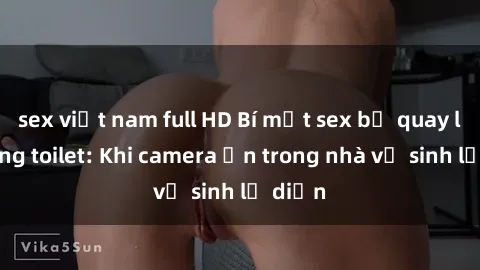 sex việt nam full HD Bí mật sex bị quay lén trong toilet: Khi camera ẩn trong nhà vệ sinh lộ diện