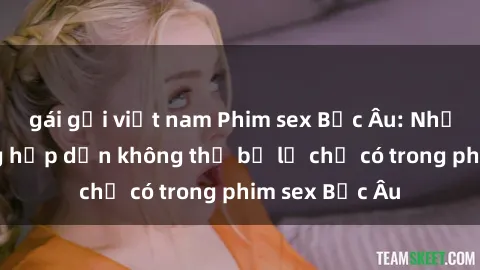 gái gọi việt nam Phim sex Bắc Âu: Những cảnh nóng hấp dẫn không thể bỏ lỡ chỉ có trong phim sex Bắc Âu
