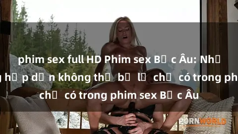 phim sex full HD Phim sex Bắc Âu: Những cảnh nóng hấp dẫn không thể bỏ lỡ chỉ có trong phim sex Bắc Âu