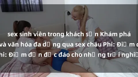 sex sinh viên trong khách sạn Khám phá vẻ đẹp tự nhiên và văn hóa đa dạng qua sex châu Phi: Điểm đến độc đáo cho những trải nghiệm khó quên