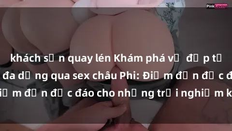 khách sạn quay lén Khám phá vẻ đẹp tự nhiên và văn hóa đa dạng qua sex châu Phi: Điểm đến độc đáo cho những trải nghiệm khó quên