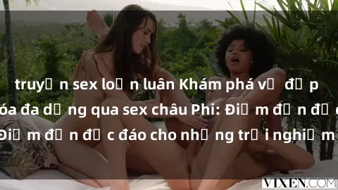 truyện sex loạn luân Khám phá vẻ đẹp tự nhiên và văn hóa đa dạng qua sex châu Phi: Điểm đến độc đáo cho những trải nghiệm khó quên