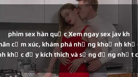 phim sex hàn quốc Xem ngay sex jav không che để thỏa mãn cảm xúc, khám phá những khoảnh khắc đầy kích thích và sống động nhất chỉ trong click!