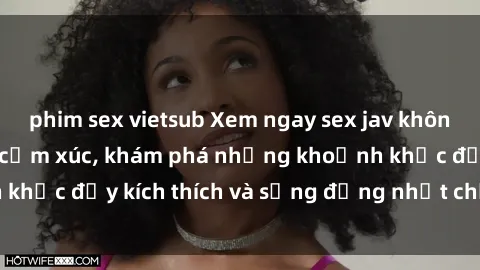 phim sex vietsub Xem ngay sex jav không che để thỏa mãn cảm xúc, khám phá những khoảnh khắc đầy kích thích và sống động nhất chỉ trong click!