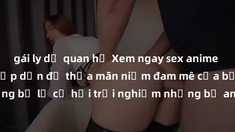 gái ly dị quan hệ Xem ngay sex anime vietsub cực hot và hấp dẫn để thỏa mãn niềm đam mê của bạn! Đừng bỏ lỡ cơ hội trải nghiệm những bộ anime đỉnh cao chỉ có tại đây!