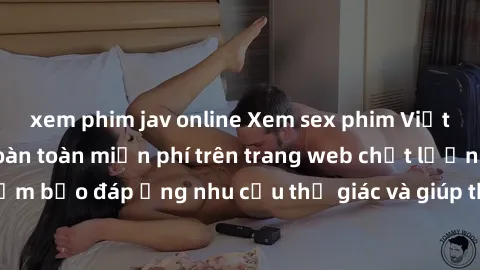 xem phim jav online Xem sex phim Việt Nam không che hoàn toàn miễn phí trên trang web chất lượng cao. Đảm bảo đáp ứng nhu cầu thị giác và giúp thỏa mãn mong muốn của bạn.