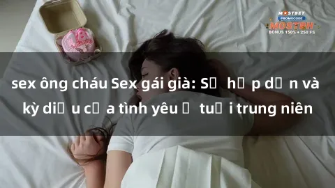 sex ông cháu Sex gái già: Sự hấp dẫn và kỳ diệu của tình yêu ở tuổi trung niên