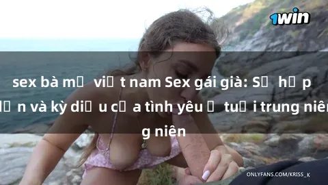 sex bà mẹ việt nam Sex gái già: Sự hấp dẫn và kỳ diệu của tình yêu ở tuổi trung niên