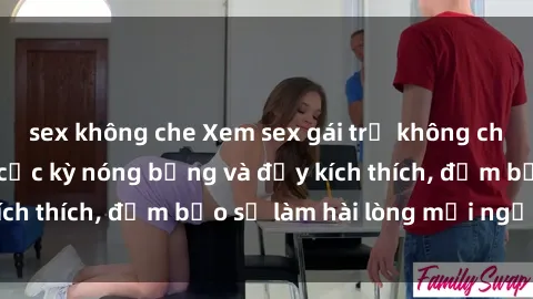 sex không che Xem sex gái trẻ không che hấp dẫn nhất, cực kỳ nóng bỏng và đầy kích thích, đảm bảo sẽ làm hài lòng mọi người!