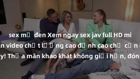 sex mỹ đen Xem ngay sex jav full HD miễn phí - Hàng ngàn video chất lượng cao đỉnh cao chỉ cần click vào ngay! Thỏa mãn khao khát không giới hạn, đón chờ những trải nghiệm mới lạ!