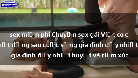 sex miễn phí Chuyện sex gái Việt có chồng: Những bí mật đằng sau cuộc sống gia đình đầy nhiệt huyết và cảm xúc