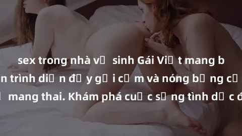 sex trong nhà vệ sinh Gái Việt mang bầu và làm tình: Màn trình diễn đầy gợi cảm và nóng bỏng của phụ nữ mang thai. Khám phá cuộc sống tình dục đầy hấp dẫn và mới lạ của họ!