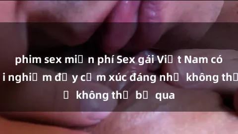 phim sex miễn phí Sex gái Việt Nam có con: Trải nghiệm đầy cảm xúc đáng nhớ không thể bỏ qua