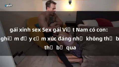 gái xinh sex Sex gái Việt Nam có con: Trải nghiệm đầy cảm xúc đáng nhớ không thể bỏ qua