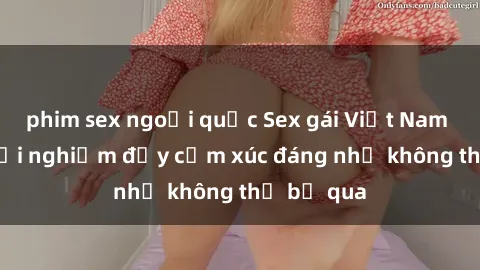 phim sex ngoại quốc Sex gái Việt Nam có con: Trải nghiệm đầy cảm xúc đáng nhớ không thể bỏ qua