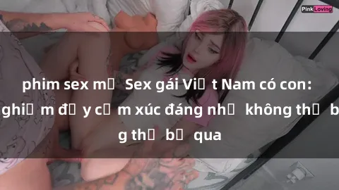 phim sex mỹ Sex gái Việt Nam có con: Trải nghiệm đầy cảm xúc đáng nhớ không thể bỏ qua