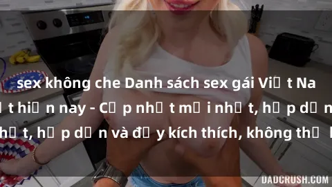 sex không che Danh sách sex gái Việt Nam sinh viên hot nhất hiện nay - Cập nhật mới nhất, hấp dẫn và đầy kích thích, không thể bỏ qua!