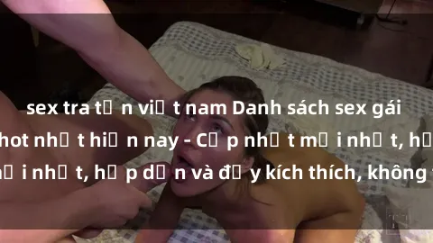 sex tra tấn việt nam Danh sách sex gái Việt Nam sinh viên hot nhất hiện nay - Cập nhật mới nhất, hấp dẫn và đầy kích thích, không thể bỏ qua!