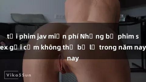 tải phim jav miễn phí Những bộ phim sex gợi cảm không thể bỏ lỡ trong năm nay