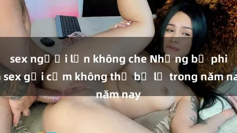 sex người lớn không che Những bộ phim sex gợi cảm không thể bỏ lỡ trong năm nay