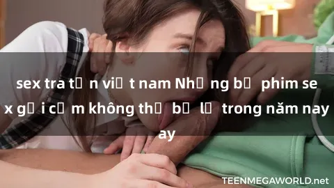 sex tra tấn việt nam Những bộ phim sex gợi cảm không thể bỏ lỡ trong năm nay