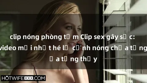 clip nóng phòng tắm Clip sex gây sốc: Loạt video mới nhất hé lộ cảnh nóng chưa từng thấy