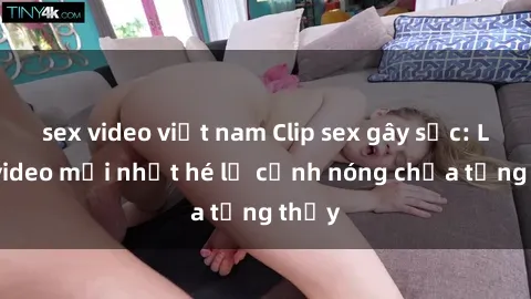 sex video việt nam Clip sex gây sốc: Loạt video mới nhất hé lộ cảnh nóng chưa từng thấy