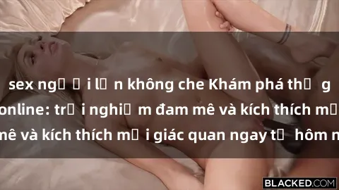 sex người lớn không che Khám phá thế giới mới của sex online: trải nghiệm đam mê và kích thích mọi giác quan ngay từ hôm nay!