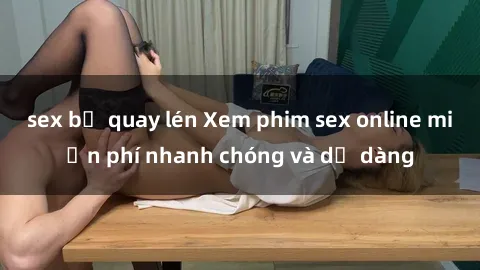 sex bị quay lén Xem phim sex online miễn phí nhanh chóng và dễ dàng