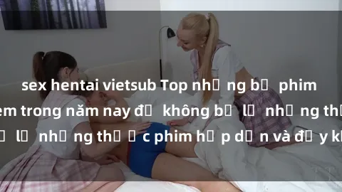 sex hentai vietsub Top những bộ phim sex hay nhất nên xem trong năm nay để không bỏ lỡ những thước phim hấp dẫn và đầy kịch tính.