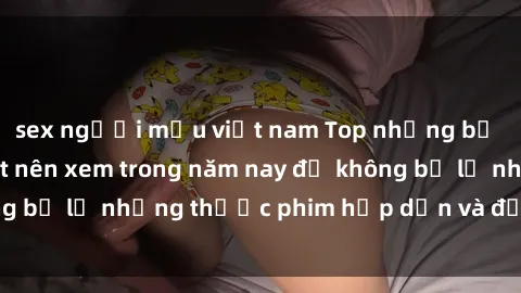 sex người mẫu việt nam Top những bộ phim sex hay nhất nên xem trong năm nay để không bỏ lỡ những thước phim hấp dẫn và đầy kịch tính.