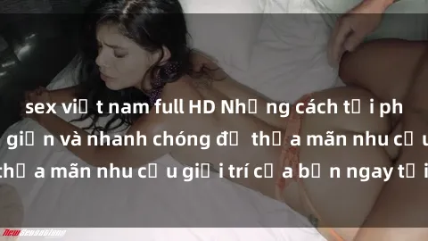 sex việt nam full HD Những cách tải phim sex về máy đơn giản và nhanh chóng để thỏa mãn nhu cầu giải trí của bạn ngay tại nhà