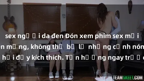 sex người da đen Đón xem phim sex mới nhất đang hot trên mạng, không thể bỏ lỡ những cảnh nóng hổi đầy kích thích. Tận hưởng ngay trước khi bị xoá chóng mặt!