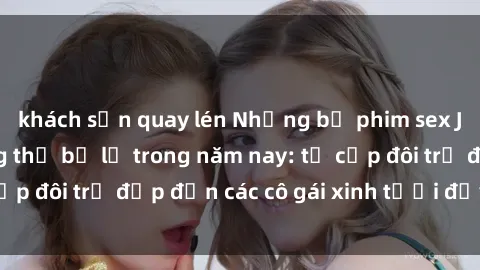 khách sạn quay lén Những bộ phim sex JAV hot nhất không thể bỏ lỡ trong năm nay: từ cặp đôi trẻ đẹp đến các cô gái xinh tươi đầy sức hút.