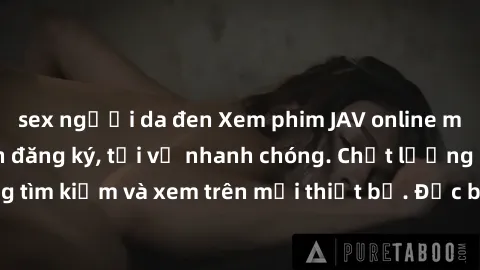 sex người da đen Xem phim JAV online miễn phí không cần đăng ký, tải về nhanh chóng. Chất lượng HD, dễ dàng tìm kiếm và xem trên mọi thiết bị. Đặc biệt, không quảng cáo làm phiền.