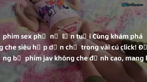 phim sex phụ nữ lớn tuổi Cùng khám phá thế giới jav không che siêu hấp dẫn chỉ trong vài cú click! Đắm chìm trong những bộ phim jav không che đỉnh cao, mang lại trải nghiệm thú vị và đầy kích thích.