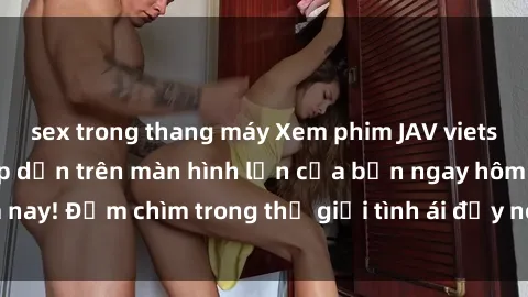 sex trong thang máy Xem phim JAV vietsub mới nhất và hấp dẫn trên màn hình lớn của bạn ngay hôm nay! Đắm chìm trong thế giới tình ái đầy nóng bỏng và kích thích.