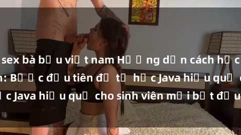 sex bà bầu việt nam Hướng dẫn cách học Java cho sinh viên: Bước đầu tiên để tự học Java hiệu quả cho sinh viên mới bắt đầu là gì?