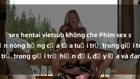 sex hentai vietsub không che Phim sex sinh viên: Câu chuyện nóng bỏng của lứa tuổi trẻ trong giới trẻ hiện đại, đầy lửa và đam mê
