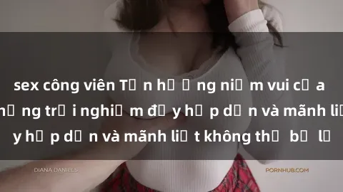 sex công viên Tận hưởng niềm vui của sex với gái trẻ: những trải nghiệm đầy hấp dẫn và mãnh liệt không thể bỏ lỡ