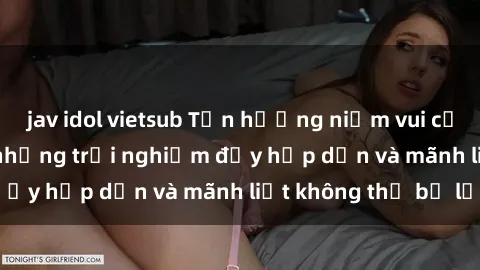 jav idol vietsub Tận hưởng niềm vui của sex với gái trẻ: những trải nghiệm đầy hấp dẫn và mãnh liệt không thể bỏ lỡ
