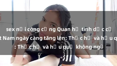 sex nơi công cộng Quan hệ tình dục của nữ sinh Việt Nam ngày càng tăng lên: Thực hư và hậu quả không ngờ