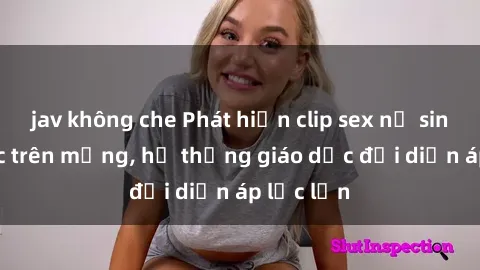 jav không che Phát hiện clip sex nữ sinh gây sốc trên mạng, hệ thống giáo dục đối diện áp lực lớn