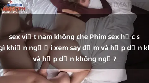 sex việt nam không che Phim sex học sinh: Điều gì khiến người xem say đắm và hấp dẫn không ngờ?